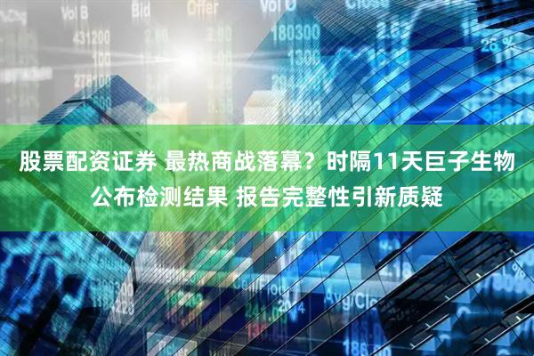 股票配资证券 最热商战落幕？时隔11天巨子生物公布检测结果 报告完整性引新质疑