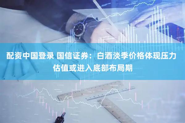 配资中国登录 国信证券：白酒淡季价格体现压力 估值或进入底部布局期