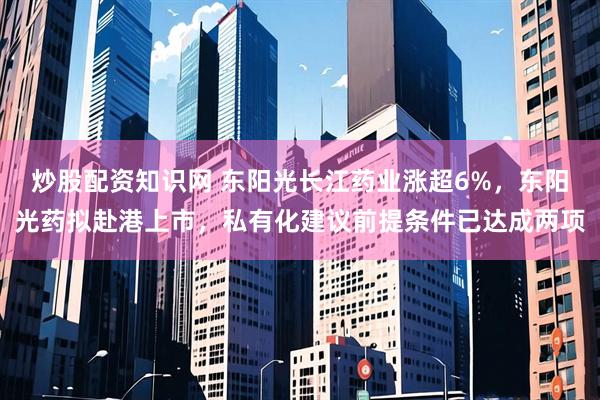 炒股配资知识网 东阳光长江药业涨超6%，东阳光药拟赴港上市，私有化建议前提条件已达成两项