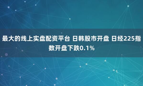 最大的线上实盘配资平台 日韩股市开盘 日经225指数开盘下跌0.1%