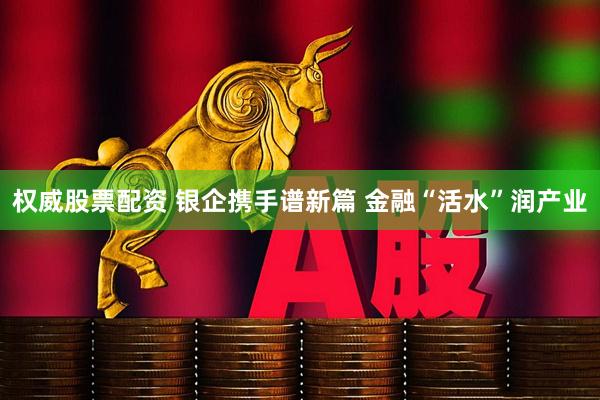 权威股票配资 银企携手谱新篇 金融“活水”润产业
