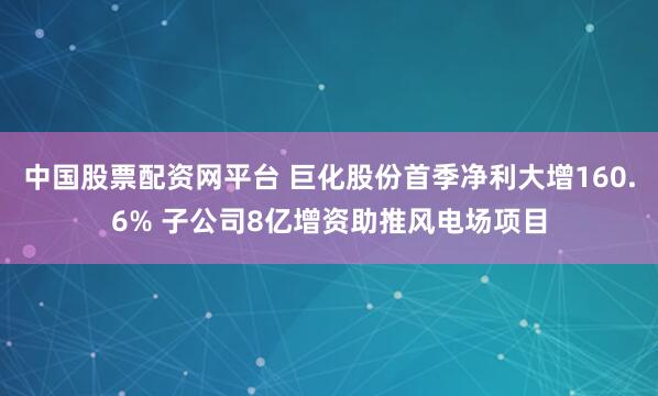 中国股票配资网平台 巨化股份首季净利大增160.6% 子公司8亿增资助推风电场项目