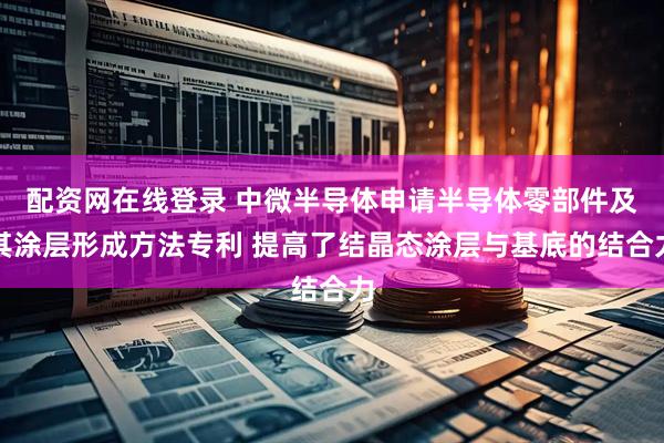 配资网在线登录 中微半导体申请半导体零部件及其涂层形成方法专利 提高了结晶态涂层与基底的结合力