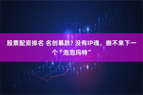 股票配资排名 名创暴跌? 没有IP魂，搬不来下一个“泡泡玛特”