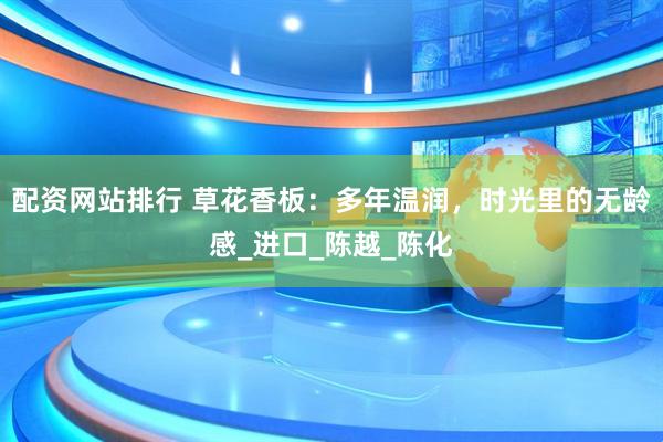 配资网站排行 草花香板：多年温润，时光里的无龄感_进口_陈越_陈化