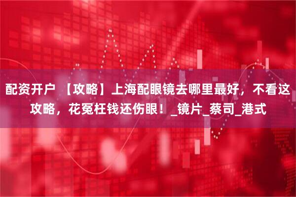 配资开户 【攻略】上海配眼镜去哪里最好，不看这攻略，花冤枉钱还伤眼！_镜片_蔡司_港式