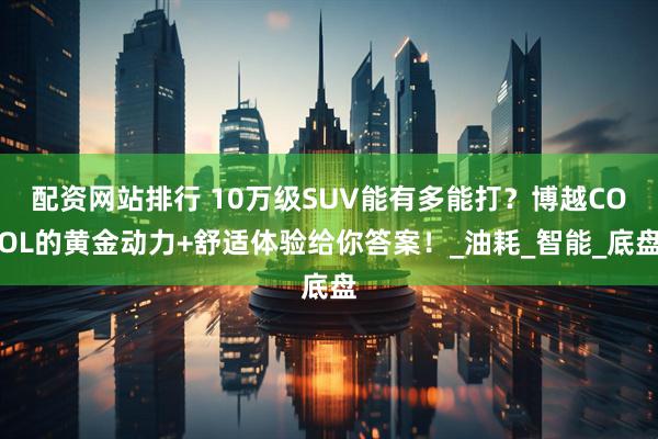 配资网站排行 10万级SUV能有多能打？博越COOL的黄金动力+舒适体验给你答案！_油耗_智能_底盘