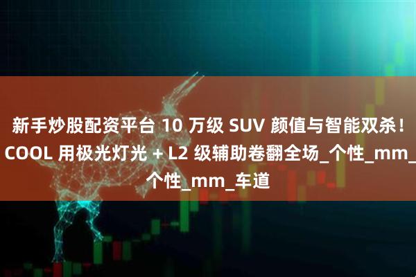 新手炒股配资平台 10 万级 SUV 颜值与智能双杀！博越 COOL 用极光灯光 + L2 级辅助卷翻全场_个性_mm_车道