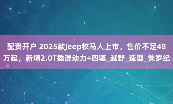 配资开户 2025款Jeep牧马人上市，售价不足48万起，新增2.0T插混动力+四驱_越野_造型_侏罗纪