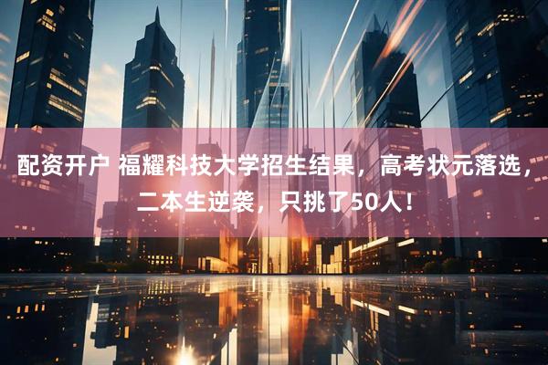 配资开户 福耀科技大学招生结果，高考状元落选，二本生逆袭，只挑了50人！