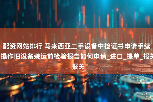 配资网站排行 马来西亚二手设备中检证书申请手续/操作旧设备装运前检验报告如何申请_进口_提单_报关