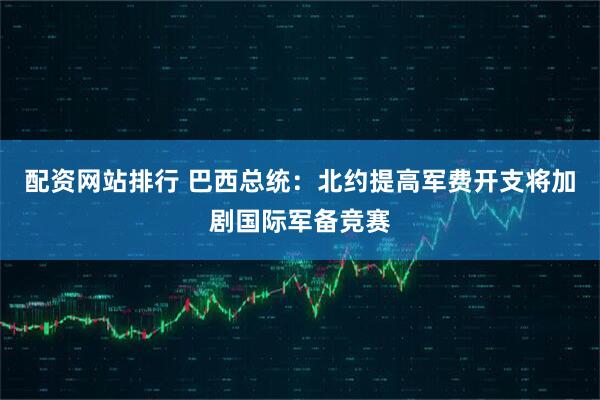 配资网站排行 巴西总统：北约提高军费开支将加剧国际军备竞赛