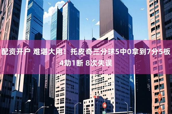 配资开户 难堪大用！托皮奇三分球5中0拿到7分5板4助1断 8次失误