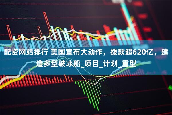 配资网站排行 美国宣布大动作，拨款超620亿，建造多型破冰船_项目_计划_重型