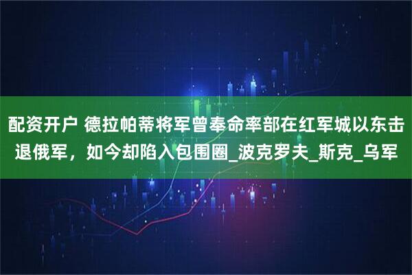 配资开户 德拉帕蒂将军曾奉命率部在红军城以东击退俄军，如今却陷入包围圈_波克罗夫_斯克_乌军