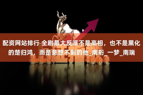 配资网站排行 全剧最大反派不是高相，也不是黑化的楚归鸿，而是意想不到的他_南珩_一梦_南瑞
