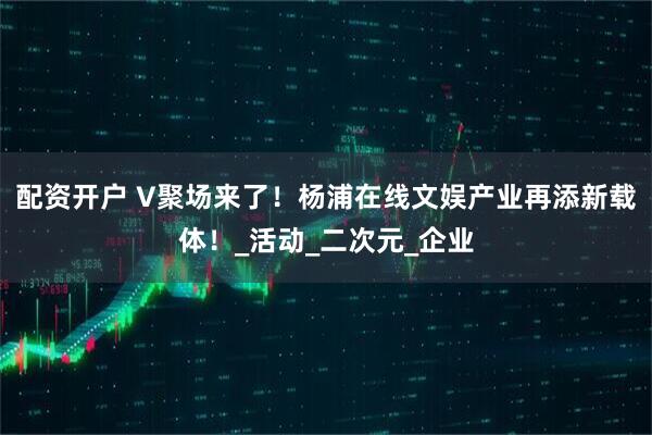 配资开户 V聚场来了！杨浦在线文娱产业再添新载体！_活动_二次元_企业