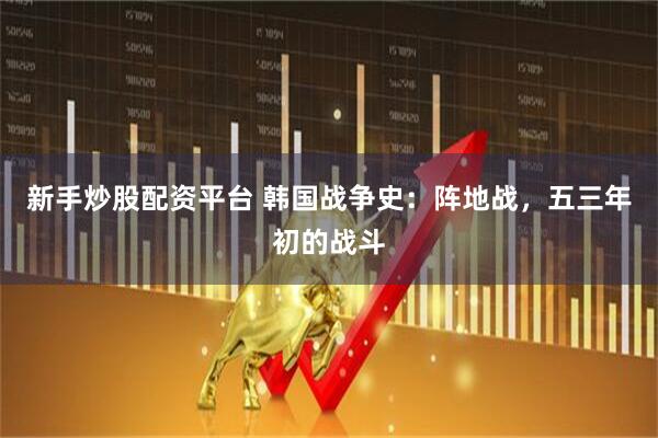 新手炒股配资平台 韩国战争史：阵地战，五三年初的战斗