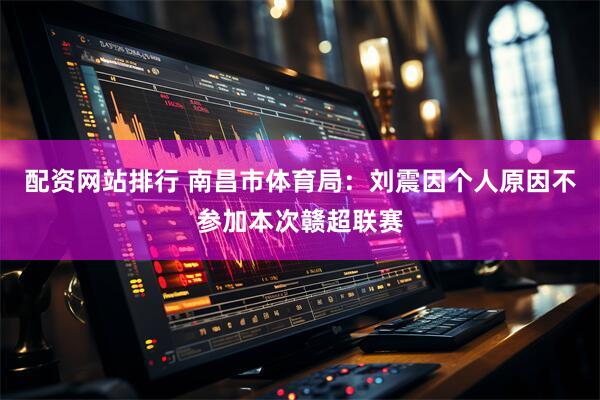 配资网站排行 南昌市体育局：刘震因个人原因不参加本次赣超联赛