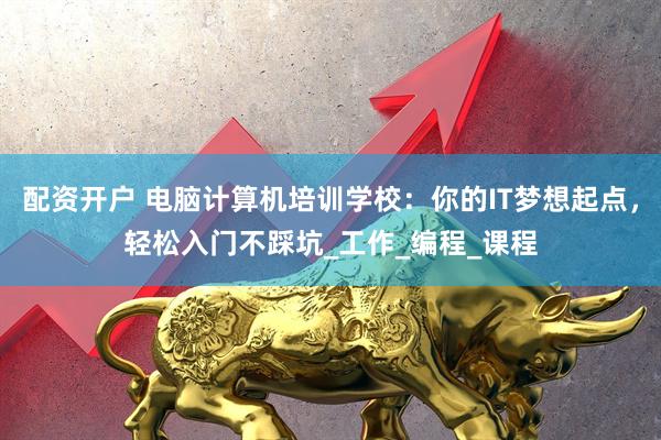 配资开户 电脑计算机培训学校：你的IT梦想起点，轻松入门不踩坑_工作_编程_课程