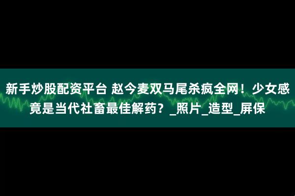 新手炒股配资平台 赵今麦双马尾杀疯全网！少女感竟是当代社畜最佳解药？_照片_造型_屏保