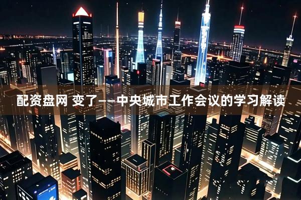 配资盘网 变了——中央城市工作会议的学习解读