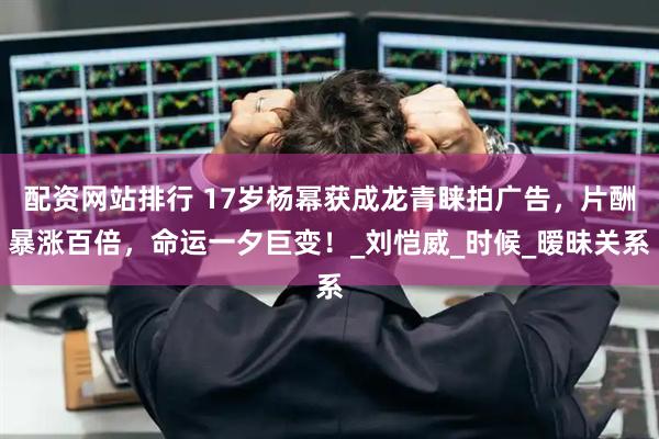 配资网站排行 17岁杨幂获成龙青睐拍广告，片酬暴涨百倍，命运一夕巨变！_刘恺威_时候_暧昧关系