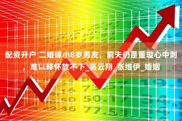 配资开户 二婚嫁小8岁男友，前夫仍是董璇心中刺，难以释怀放不下_高云翔_张维伊_婚姻