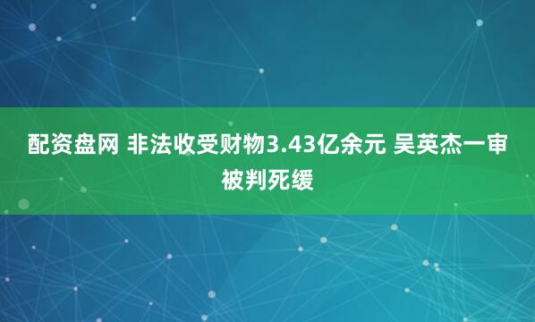 配资盘网 非法收受财物3.43亿余元 吴英杰一审被判死缓