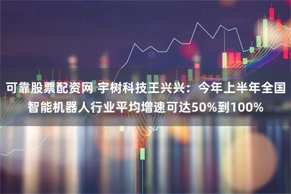 可靠股票配资网 宇树科技王兴兴：今年上半年全国智能机器人行业平均增速可达50%到100%