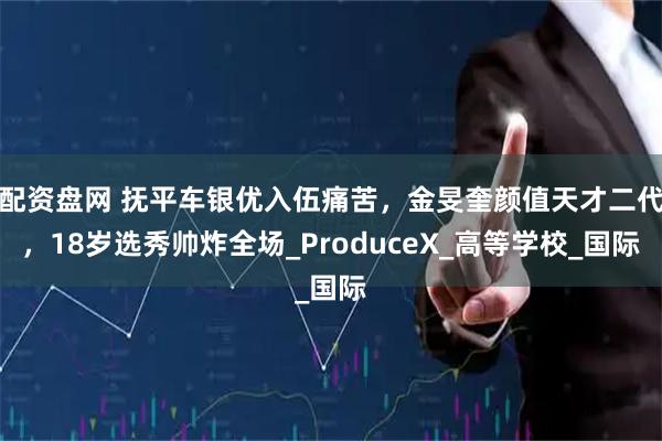 配资盘网 抚平车银优入伍痛苦，金旻奎颜值天才二代，18岁选秀帅炸全场_ProduceX_高等学校_国际