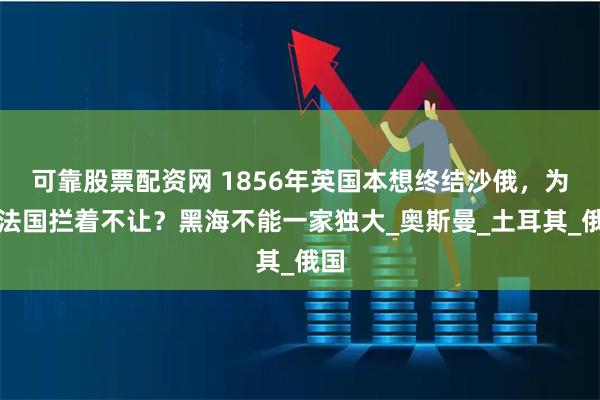 可靠股票配资网 1856年英国本想终结沙俄，为何法国拦着不让？黑海不能一家独大_奥斯曼_土耳其_俄国