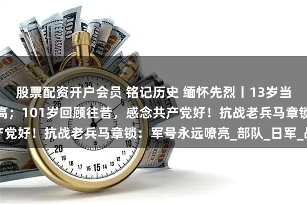 股票配资开户会员 铭记历史 缅怀先烈丨13岁当兵抗日，个头还没有枪高；101岁回顾往昔，感念共产党好！抗战老兵马章锁：军号永远嘹亮_部队_日军_战友