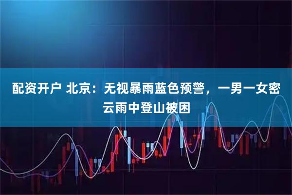 配资开户 北京：无视暴雨蓝色预警，一男一女密云雨中登山被困