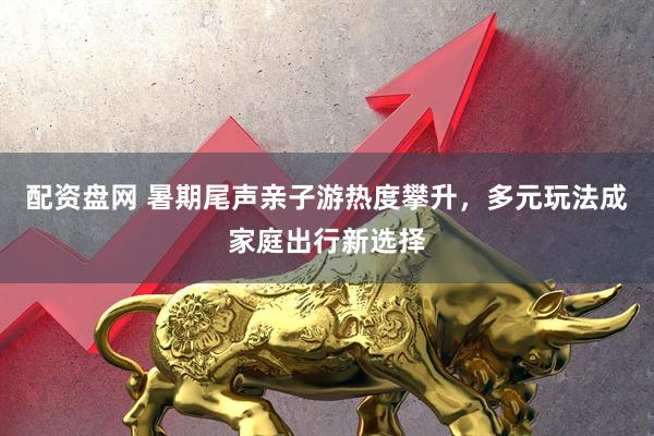 配资盘网 暑期尾声亲子游热度攀升，多元玩法成家庭出行新选择