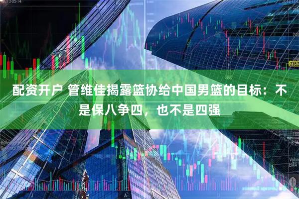 配资开户 管维佳揭露篮协给中国男篮的目标：不是保八争四，也不是四强