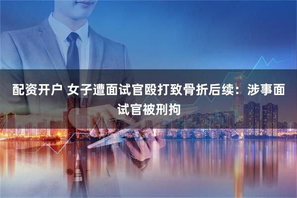 配资开户 女子遭面试官殴打致骨折后续：涉事面试官被刑拘
