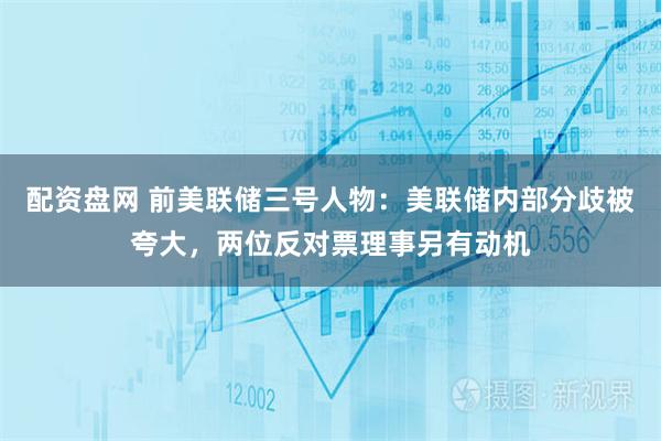 配资盘网 前美联储三号人物：美联储内部分歧被夸大，两位反对票理事另有动机