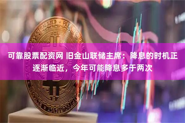 可靠股票配资网 旧金山联储主席：降息的时机正逐渐临近，今年可能降息多于两次
