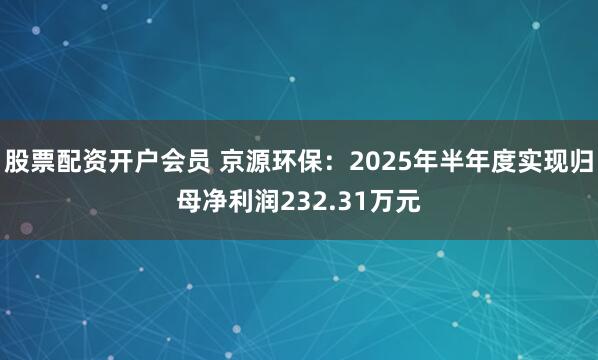 股票配资开户会员 京源环保：2025年半年度实现归母净利润232.31万元