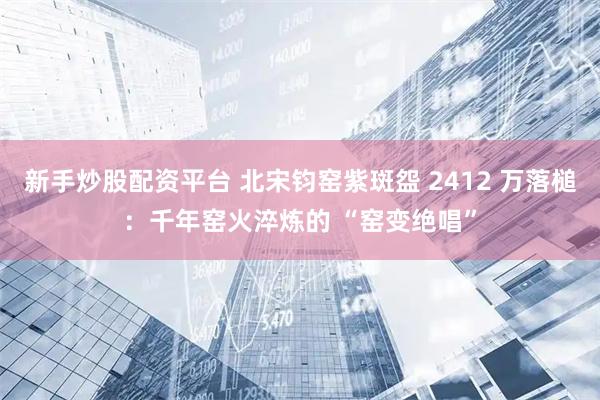 新手炒股配资平台 北宋钧窑紫斑盌 2412 万落槌：千年窑火淬炼的 “窑变绝唱”