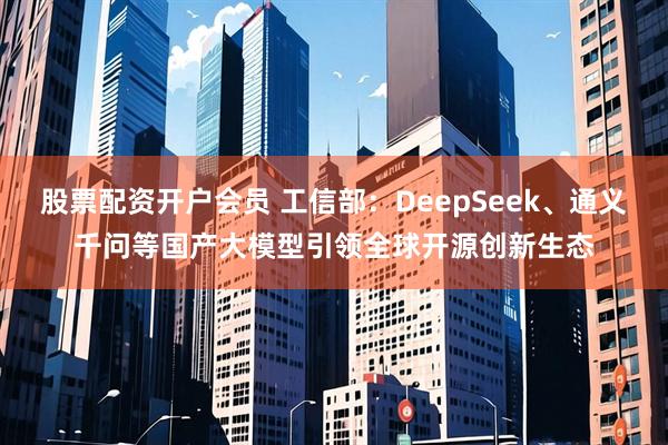 股票配资开户会员 工信部：DeepSeek、通义千问等国产大模型引领全球开源创新生态