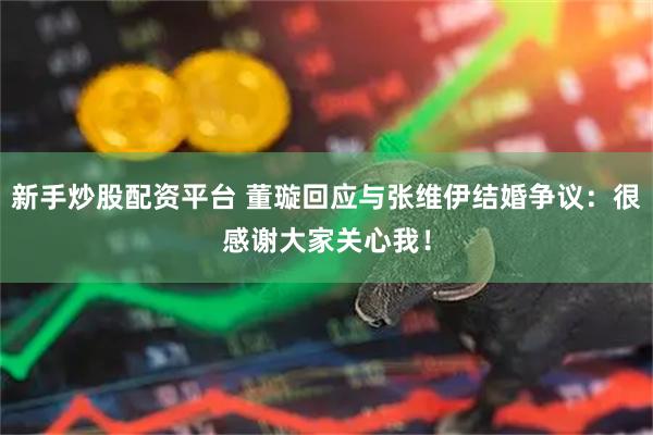 新手炒股配资平台 董璇回应与张维伊结婚争议：很感谢大家关心我！