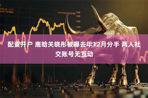 配资开户 鹿晗关晓彤被曝去年12月分手 两人社交账号无互动