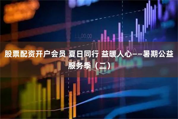 股票配资开户会员 夏日同行 益暖人心——暑期公益服务季（二）