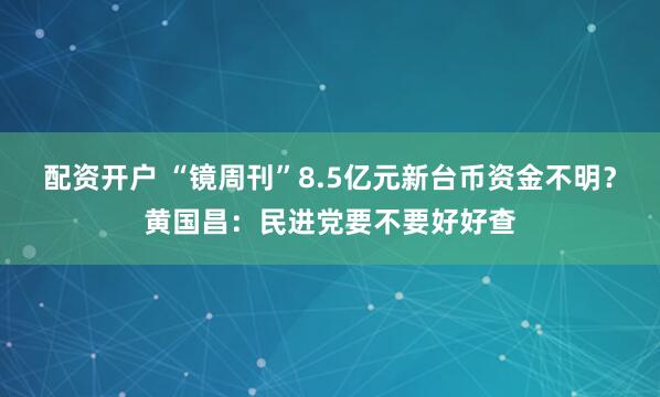 配资开户 “镜周刊”8.5亿元新台币资金不明？黄国昌：民进党要不要好好查