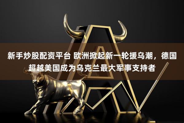新手炒股配资平台 欧洲掀起新一轮援乌潮，德国超越美国成为乌克兰最大军事支持者