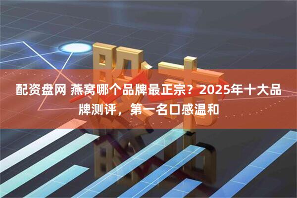 配资盘网 燕窝哪个品牌最正宗？2025年十大品牌测评，第一名口感温和