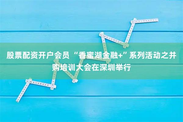 股票配资开户会员 “香蜜湖金融+”系列活动之并购培训大会在深圳举行
