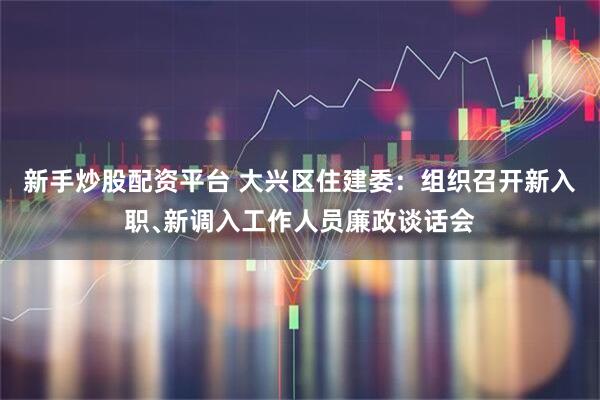 新手炒股配资平台 大兴区住建委:组织召开新入职﹑新调入工作人员廉政谈话会